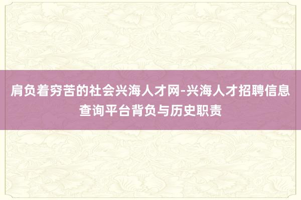 肩负着穷苦的社会兴海人才网-兴海人才招聘信息查询平台背负与历史职责