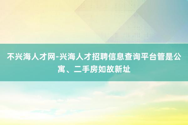 不兴海人才网-兴海人才招聘信息查询平台管是公寓、二手房如故新址