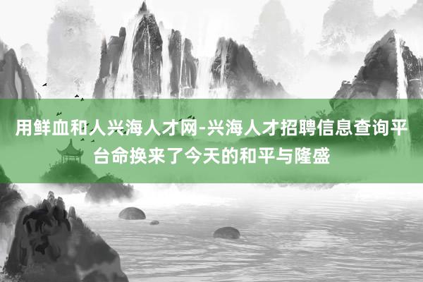 用鲜血和人兴海人才网-兴海人才招聘信息查询平台命换来了今天的和平与隆盛