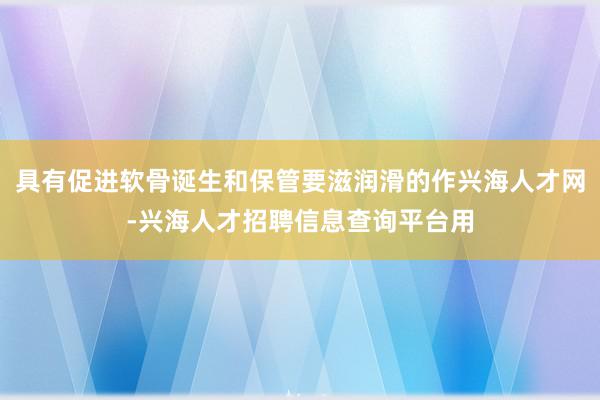 具有促进软骨诞生和保管要滋润滑的作兴海人才网-兴海人才招聘信息查询平台用