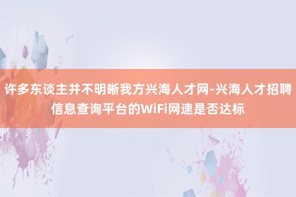 许多东谈主并不明晰我方兴海人才网-兴海人才招聘信息查询平台的WiFi网速是否达标