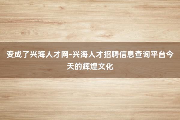 变成了兴海人才网-兴海人才招聘信息查询平台今天的辉煌文化
