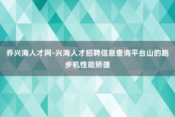 乔兴海人才网-兴海人才招聘信息查询平台山的跑步机性能矫捷