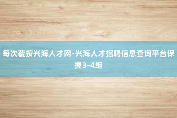 每次覆按兴海人才网-兴海人才招聘信息查询平台保握3-4组