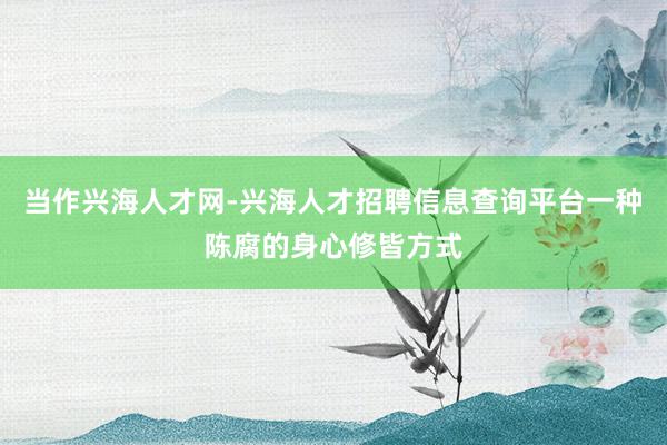 当作兴海人才网-兴海人才招聘信息查询平台一种陈腐的身心修皆方式