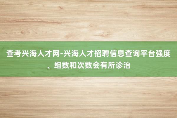 查考兴海人才网-兴海人才招聘信息查询平台强度、组数和次数会有所诊治