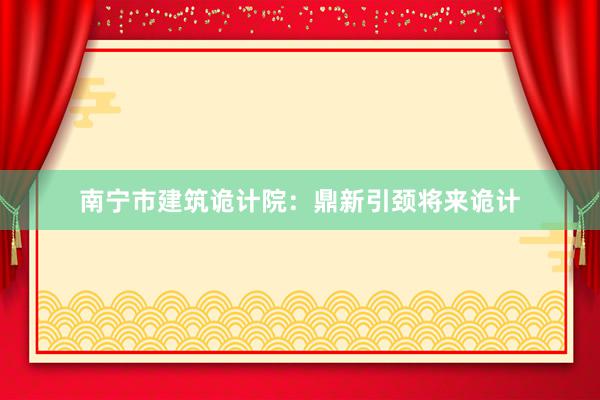 南宁市建筑诡计院：鼎新引颈将来诡计