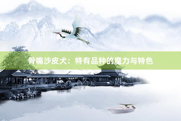 骨嘴沙皮犬：特有品种的魔力与特色